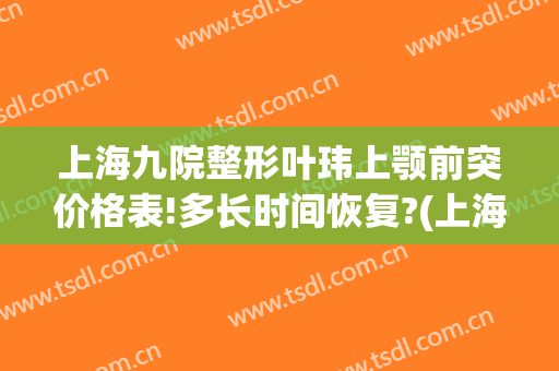上海九院整形叶玮上颚前突价格表!多长时间恢复?(上海九院下颌角整形医生)