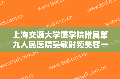 上海交通大学医学院附属第九人民医院吴敏射频美容一般价位是多少钱?怎么样?