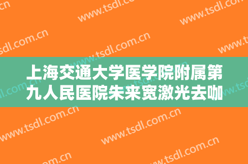 上海交通大学医学院附属第九人民医院朱来宽激光去咖啡斑多少钱?可靠吗?