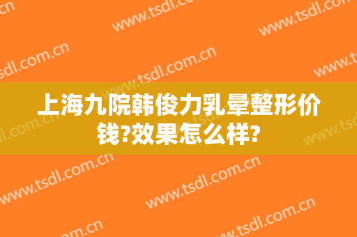 上海九院韩俊力乳晕整形价钱?效果怎么样?