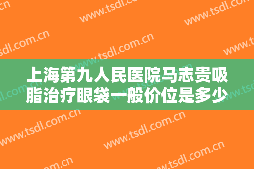 上海第九人民医院马志贵吸脂治疗眼袋一般价位是多少费用?贵不贵?
