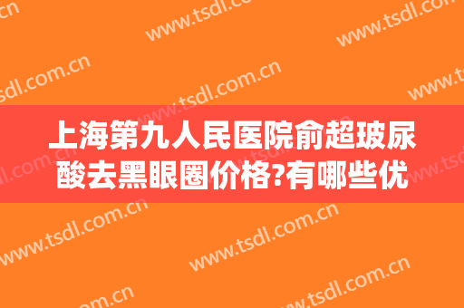 上海第九人民医院俞超玻尿酸去黑眼圈价格?有哪些优势?(上海九院祛黑眼圈)