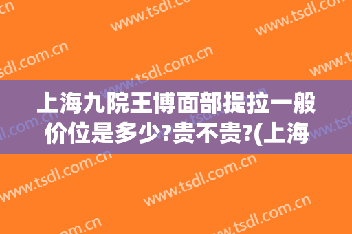 上海九院王博面部提拉一般价位是多少?贵不贵?(上海九院面部拉皮价格)