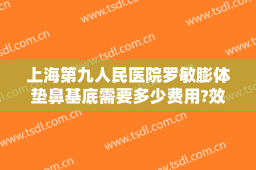上海第九人民医院罗敏膨体垫鼻基底需要多少费用?效果怎么样?