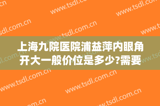 上海九院医院浦益萍内眼角开大一般价位是多少?需要多久恢复?(上海九院开内眼角多少钱)