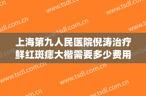 上海第九人民医院倪涛治疗鲜红斑痣大楷需要多少费用?有哪些优势?(上海九院鲜红斑痣治疗的效果与费用)