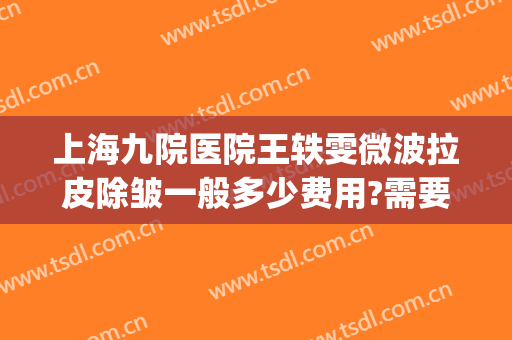 上海九院医院王轶雯微波拉皮除皱一般多少费用?需要多久恢复?(上海九院除皱好的专家)