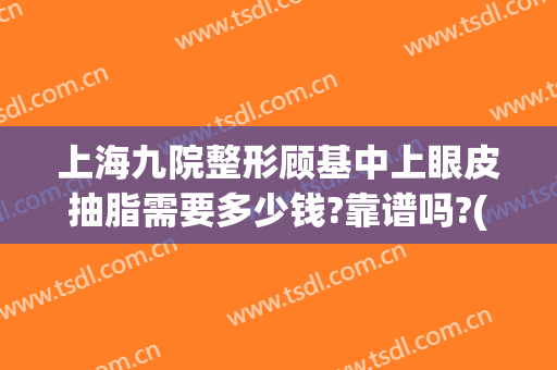 上海九院整形顾基中上眼皮抽脂需要多少钱?靠谱吗?(上海第九整形美容医院抽脂)
