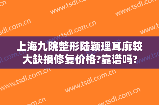 上海九院整形陆颖理耳廓较大缺损修复价格?靠谱吗?