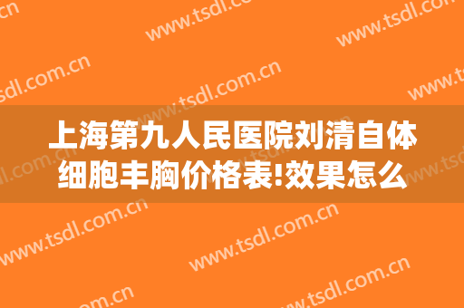 上海第九人民医院刘清自体细胞丰胸价格表!效果怎么样?(上海市第九人民医院刘清)
