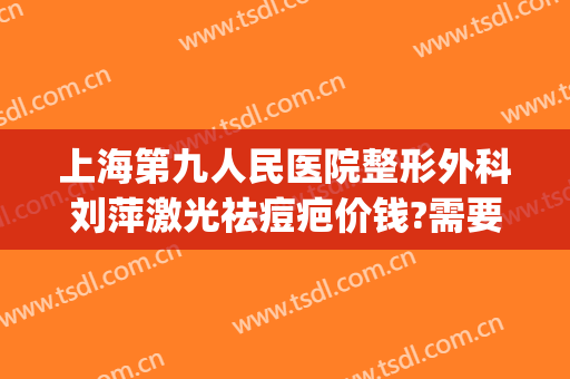 上海第九人民医院整形外科刘萍激光祛痘疤价钱?需要多久恢复?(上海九院刘伟祛疤怎么样)