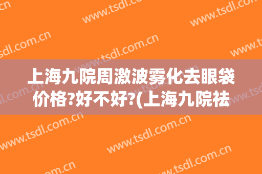 上海九院周激波雾化去眼袋价格?好不好?(上海九院祛眼袋)
