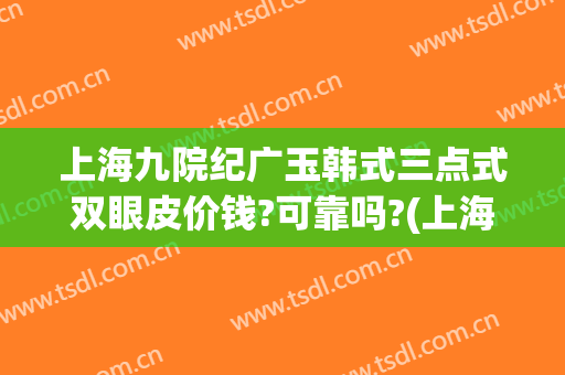 上海九院纪广玉韩式三点式双眼皮价钱?可靠吗?(上海九院整形双眼皮)
