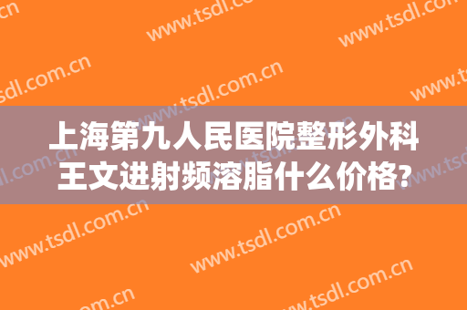 上海第九人民医院整形外科王文进射频溶脂什么价格?效果怎么样?(上海九院激光溶脂)
