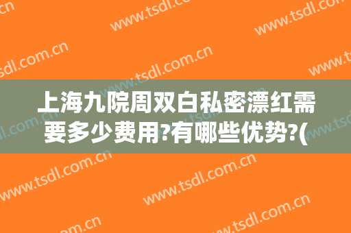 上海九院周双白私密漂红需要多少费用?有哪些优势?(周双白 上海九院)