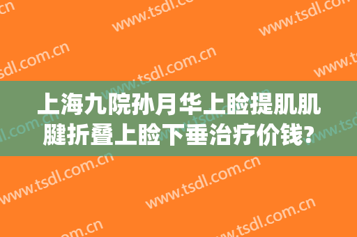 上海九院孙月华上睑提肌肌腱折叠上睑下垂治疗价钱?需要多久恢复?(上海第九人民医院上睑下垂)