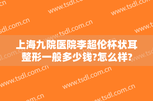 上海九院医院李超伦杯状耳整形一般多少钱?怎么样?