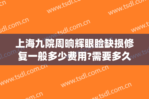 上海九院周晌辉眼睑缺损修复一般多少费用?需要多久恢复?(上海九院眼袋修复多少钱)