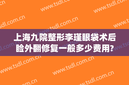 上海九院整形李瑾眼袋术后睑外翻修复一般多少费用?效果怎么样?(上海九院眼袋手术)