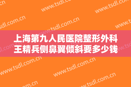 上海第九人民医院整形外科王精兵侧鼻翼倾斜要多少钱?需要多久恢复?