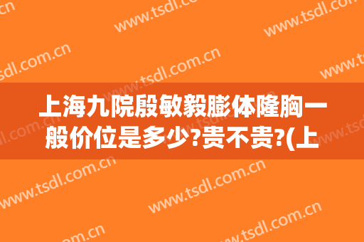 上海九院殷敏毅膨体隆胸一般价位是多少?贵不贵?(上海九院膨体隆鼻价格)