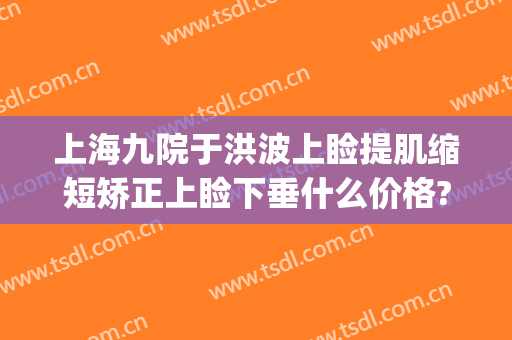 上海九院于洪波上睑提肌缩短矫正上睑下垂什么价格?怎么样?(上海九院做眼睑下垂最好的医生)