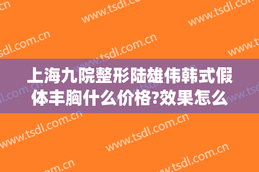 上海九院整形陆雄伟韩式假体丰胸什么价格?效果怎么样?(上海九院取假体隆胸一般多少钱)