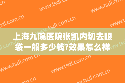 上海九院医院张凯内切去眼袋一般多少钱?效果怎么样?(上海第九人民医院做眼袋手术多少钱)