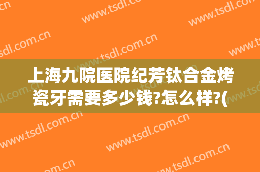 上海九院医院纪芳钛合金烤瓷牙需要多少钱?怎么样?(上海第九人民医院镶牙多少钱)