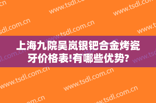 上海九院吴岚银钯合金烤瓷牙价格表!有哪些优势?