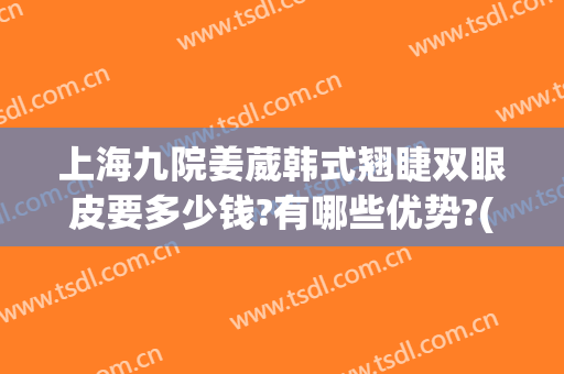 上海九院姜葳韩式翘睫双眼皮要多少钱?有哪些优势?(上海九院整形双眼皮价目表)