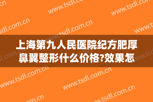 上海第九人民医院纪方肥厚鼻翼整形什么价格?效果怎么样?(上海第九人民医院鼻部整形专家)
