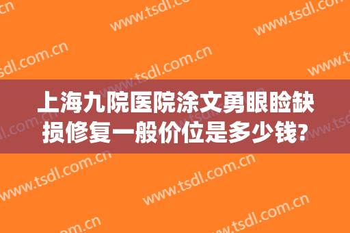 上海九院医院涂文勇眼睑缺损修复一般价位是多少钱?效果怎么样?(上海第九人民医院涂文勇医生)