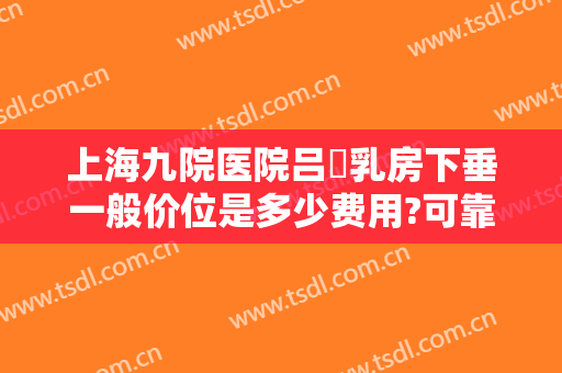 上海九院医院吕璘乳房下垂一般价位是多少费用?可靠吗?