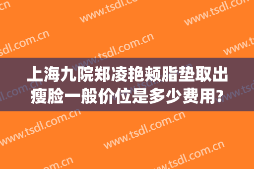 上海九院郑凌艳颊脂垫取出瘦脸一般价位是多少费用?靠谱吗?(上海九院面部吸脂大概多少钱)