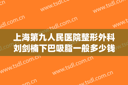 上海第九人民医院整形外科刘剑楠下巴吸脂一般多少钱?效果怎么样?(上海九院面部吸脂手术)
