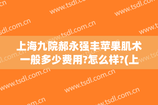 上海九院郝永强丰苹果肌术一般多少费用?怎么样?(上海九院郝永强技术好吗)