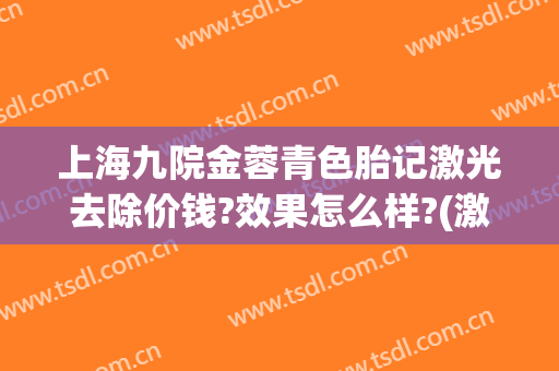 上海九院金蓉青色胎记激光去除价钱?效果怎么样?(激光祛青胎记)