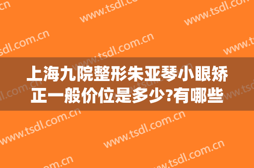 上海九院整形朱亚琴小眼矫正一般价位是多少?有哪些优势?(上海九院眼部整形医生哪个好)