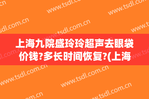 上海九院盛玲玲超声去眼袋价钱?多长时间恢复?(上海九院做眼袋大概多少钱)