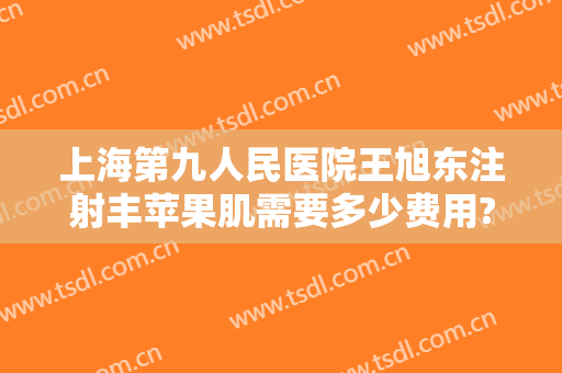 上海第九人民医院王旭东注射丰苹果肌需要多少费用?效果怎么样?