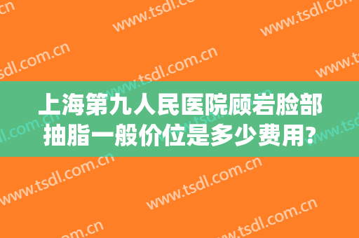 上海第九人民医院顾岩脸部抽脂一般价位是多少费用?效果怎么样?(上海第九医院抽脂价格)