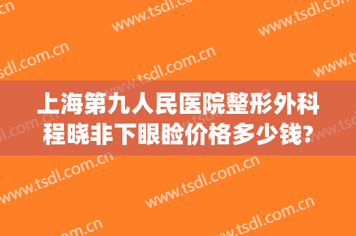 上海第九人民医院整形外科程晓非下眼睑价格多少钱?效果怎么样?(上海九院双眼皮面诊费用)