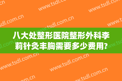 八大处整形医院整形外科李莉针灸丰胸需要多少费用?多长时间恢复?(北京八大处整容整形医院)