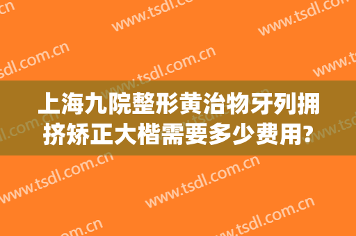上海九院整形黄治物牙列拥挤矫正大楷需要多少费用?有哪些优势?(上海九院牙齿正畸费用)