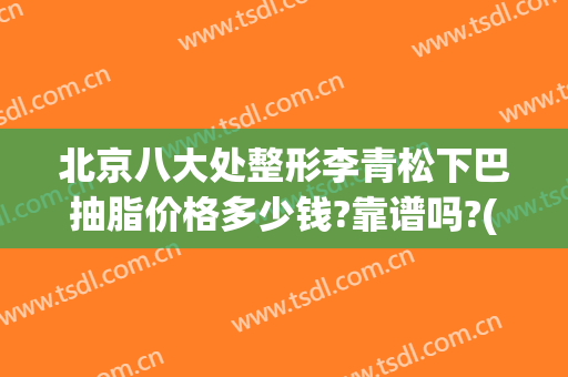 北京八大处整形李青松下巴抽脂价格多少钱?靠谱吗?(北京整形医院抽脂)