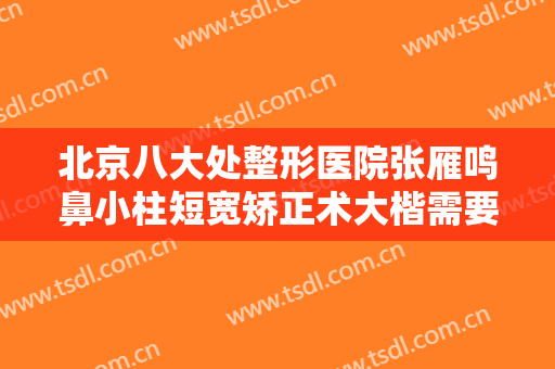 北京八大处整形医院张雁鸣鼻小柱短宽矫正术大楷需要多少钱?靠谱吗?