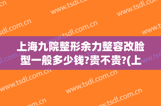 上海九院整形余力整容改脸型一般多少钱?贵不贵?(上海整容医院九院整容多少钱)