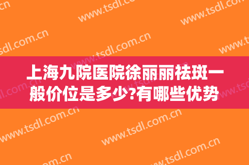上海九院医院徐丽丽祛斑一般价位是多少?有哪些优势?(上海第九医院祛斑怎么样)