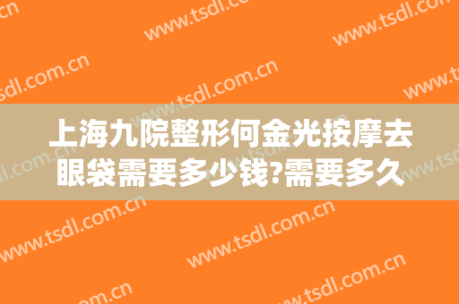 上海九院整形何金光按摩去眼袋需要多少钱?需要多久恢复?(上海九医院割眼袋多少钱)
